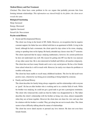 51
Medical History and Past Treatment
(Unclear) The client faces some problem in his sex organs that probably prevents him from
forming intimate relationships. This information was shared briefly by his father; the client never
reveals the same.
Biological Functioning
Sleep: Increased
Energy: Decreased
Appetite: Increased
Sexual Life: Non existent
Psycho social History
• Social and Developmental History
The client was living in the hostel of IIT, Delhi. However, on recognition that he requires
constant support, his father has now shifted with him to an apartment in Delhi. Living in the
hostel, although he had a roommate, the client spent his days alone in his room, sleeping,
eating or spending time on his laptop. He barely attended any classes since the 2nd
semester.
The client expressed that he enjoys studying mathematics, however, his current profession
he does not understand very well. His reason for getting into IIT was that he was unaware
of any other career line. He is also interested in football and follows all matches religiously.
The client does not have many friends and is not a very social person. He has a few friends
from school whom he is still in touch with. However, he rarely ever shares his problems or
troubles with anyone.
The client has been unable to recall many childhood incidents. The few he did recall were
positive ones, wherein he was being given something or being helped by someone.
• Family and Sexual History
The client describes his family being always supportive and his relationships with everyone
as ‘good’. He has an elder brother who is working and is in a similar field of work. While
his brother was studying, he could not get a good rank to get into a prestigious institution.
The client who witnessed this could see that his father was disappointed by it. The father
describes the client’s relationship with his brother as being very close, almost inseparable
when they are at home together. However the client does not share his view and says that
his relation with his brother is cordial. They get along but are not in touch often. The client
seems to have difficulty talking about his nature of relationships.
The client has never dated anyone or pursued any love interest. He does not even have
female friends.
lOMoARcPSD|25238877
 