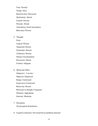 53
Tone: Normal
Tempo: Slow
Reaction time: Decreased
Spontaneity: Absent
Content: Poverty
Prosody: Absent
Articulation: Good Articulation
Relevance: Present
5. Thought:
Form
Logical: Present
Organised: Present
Systematic: Present
Coherence: Present
Stream: Circumstantial
Possession: Absent
Content: Adequate
6. Mood and Affect
Subjective: ‘I am fine.’
Objective: Depressed
Range: Constricted
Expression: Constricted
Reactivity: Present
Relevance to thought: Congruent
Situation: Appropriate
Intensity: Moderate
7. Perception
No perceptual disturbances.
8. Cognitive functions: Not tested but no problems detected
lOMoARcPSD|25238877
 