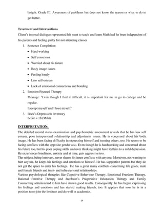 54
Insight: Grade III: Awareness of problems but does not know the reason or what to do to
get better.
Treatment and Interventions
Client’s internal dialogue represented his want to teach and learn Math had he been independent of
his parents and feeling guilty for not attending classes
1. Sentence Completion:
• Hard working
• Self conscious
• Worried about his future
• Body image issues
• Feeling lonely
• Low self-esteem
• Lack of emotional connections and bonding
2. Emotion Focused Therapy
Message: ‘Even though I find it difficult, it is important for me to go to college and be
regular.
I accept myself and I love myself.’
3. Beck’s Depression Inventory
Score = 18 (Mild)
INTERPRETATION:
The detailed mental status examination and psychometric assessment reveals that he has low self
esteem, poor interpersonal relationship and adjustment issues. He is concerned about his body
image. He has been facing difficulty in expressing himself and trusting others, too. He seems to be
facing conflicts with the opposite gender also. Even though he is hardworking and concerned about
his future too, but his poor coping skills and over thinking might have led him to a mild depression.
He experiences loneliness, anxiety and at time, gets aggressive too.
The subject, being introvert, never shares his inner conflicts with anyone. Moreover, not wanting to
hurt anyone, he keeps his feelings and emotions to himself. He has supportive parents but they do
not get the space to enter his feelings. He has a great many conflicts concerning life goals, male
and female friends and inter- and infra-personal relationships.
Various psychological therapies like Cognitive Behaviour Therapy, Emotional Freedom Therapy,
Rational Emotive Therapy and Jacobson’s Progressive Relaxation Therapy and Family
Counselling administered to him have shown good results. Consequently, he has begun expressing
his feelings and emotions and has started making friends, too. It appears that now he is in a
position to re-join the Institute and do well in academics.
lOMoARcPSD|25238877
 