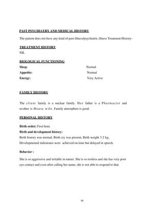 58
PAST PSYCHIATRY AND MEDICAL HISTORY
The patient does not have any kind of past illness/psychiatric illness Treatment History-
TREATMENT HISTORY
NIL
BIOLOGICAL FUNCTIONING
Sleep: Normal
Appetite: Normal
Energy: Very Active
FAMILY HISTORY
The client family is a nuclear family. Her father is a Pharmacist and
mother is House wife. Family atmosphere is good.
PERSONAL HISTORY
Birth order: First born.
Birth and development history:
Birth history was normal, Birth cry was present, Birth weight 3.2 kg,
Developmental milestones were achieved on time but delayed in speech.
Behavior :
She is so aggressive and irritable in nature. She is so restless and she has very poor
eye contact and even after calling her name, she is not able to respond to that.
lOMoARcPSD|25238877
 
