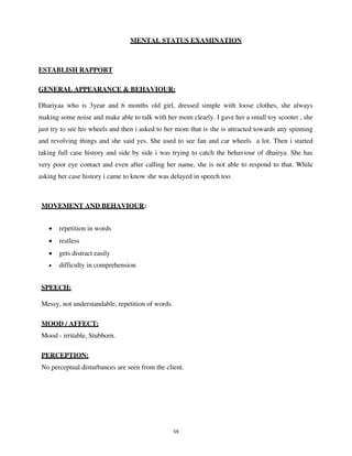 59
MENTAL STATUS EXAMINATION
ESTABLISH RAPPORT
GENERAL APPEARANCE & BEHAVIOUR:
Dhariyaa who is 3year and 6 months old girl, dressed simple with loose clothes, she always
making some noise and make able to talk with her mom clearly. I gave her a small toy scooter , she
just try to see his wheels and then i asked to her mom that is she is attracted towards any spinning
and revolving things and she said yes. She used to see fan and car wheels a lot. Then i started
taking full case history and side by side i was trying to catch the behaviour of dhairya. She has
very poor eye contact and even after calling her name, she is not able to respond to that. While
asking her case history i came to know she was delayed in speech too.
MOVEMENT AND BEHAVIOUR:
• repetition in words
• restless
• gets distract easily
• difficulty in comprehension
SPEECH:
Messy, not understandable, repetition of words.
MOOD / AFFECT:
Mood - irritable, Stubborn.
PERCEPTION:
No perceptual disturbances are seen from the client.
lOMoARcPSD|25238877
 