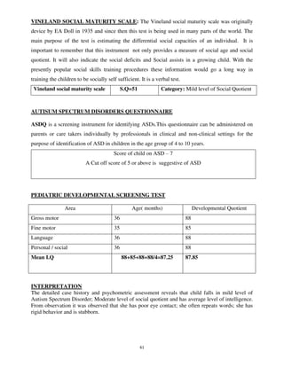 61
VINELAND SOCIAL MATURITY SCALE: The Vineland social maturity scale was originally
device by EA Doll in 1935 and since then this test is being used in many parts of the world. The
main purpose of the test is estimating the differential social capacities of an individual. It is
important to remember that this instrument not only provides a measure of social age and social
quotient. It will also indicate the social deficits and Social assists in a growing child. With the
presently popular social skills training procedures these information would go a long way in
training the children to be socially self sufficient. It is a verbal test.
Vineland social maturity scale S.Q=51 Category: Mild level of Social Quotient
AUTISUM SPECTRUM DISORDERS QUESTIONNAIRE
ASDQ is a screening instrument for identifying ASDs.This questionnaire can be administered on
parents or care takers individually by professionals in clinical and non-clinical settings for the
purpose of identification of ASD in children in the age group of 4 to 10 years.
Score of child on ASD – 7
A Cut off score of 5 or above is suggestive of ASD
PEDIATRIC DEVELOPMENTAL SCREENING TEST
Area Age( months) Developmental Quotient
Gross motor 36 88
Fine motor 35 85
Language 36 88
Personal / social 36 88
Mean I.Q 88+85+88+88/4=87.25 87.85
INTERPRETATION
The detailed case history and psychometric assessment reveals that child falls in mild level of
Autism Spectrum Disorder; Moderate level of social quotient and has average level of intelligence.
From observation it was observed that she has poor eye contact; she often repeats words; she has
rigid behavior and is stubborn.
lOMoARcPSD|25238877
 