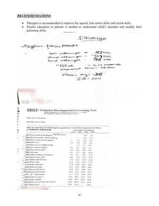 62
RECOMMENDATIONS
• Therapist is recommended to improve his speech, fine motor skills and social skills.
• Psycho education to parents is needed to understand child’s disorder and modify their
parenting skills.
lOMoARcPSD|25238877
 