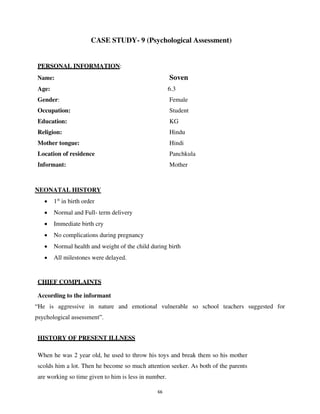 66
CASE STUDY- 9 (Psychological Assessment)
PERSONAL INFORMATION:
Name: Soven
Age: 6.3
Gender: Female
Occupation: Student
Education: KG
Religion: Hindu
Mother tongue: Hindi
Location of residence Panchkula
Informant: Mother
NEONATAL HISTORY
• 1st
in birth order
• Normal and Full- term delivery
• Immediate birth cry
• No complications during pregnancy
• Normal health and weight of the child during birth
• All milestones were delayed.
CHIEF COMPLAINTS
According to the informant
“He is aggressive in nature and emotional vulnerable so school teachers suggested for
psychological assessment”.
HISTORY OF PRESENT ILLNESS
When he was 2 year old, he used to throw his toys and break them so his mother
scolds him a lot. Then he become so much attention seeker. As both of the parents
are working so time given to him is less in number.
lOMoARcPSD|25238877
 