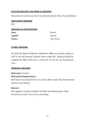 67
PAST PSYCHIATRY AND MEDICAL HISTORY
The patient does not have any kind of past illness/psychiatric illness Treatment History-
TREATMENT HISTORY
NIL
BIOLOGICAL FUNCTIONING
Sleep: Normal
Appetite: Normal
Energy: Very Active
FAMILY HISTORY
His father Mr. Rajesh Chadha has completed his MBA and currently working as
AVP in Tata AIG Insurance, Mumbai and his mother Mrs. Anupriya Chadha has
completed her MCA, B.Ed and is a housewife. No one has any Psychological
issue.
PERSONAL HISTORY
Birth order: First born.
Birth and development history:
Birth history was normal, Birth cry was present, Birth weight 2.5kg, Developmental
milestones were delayed.
Behavior :
He is aggressive in nature and fights with others while playing games. Looks
disturbed from inside. Cries on every small things.
lOMoARcPSD|25238877
 