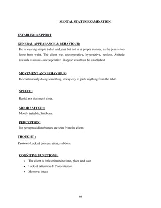 68
MENTAL STATUS EXAMINATION
ESTABLISH RAPPORT
GENERAL APPEARANCE & BEHAVIOUR:
He is wearing simple t-shirt and jean but not in a proper manner, as the jean is too
loose from waist. The client was uncooperative, hyperactive, restless. Attitude
towards examines -uncooperative , Rapport could not be established
MOVEMENT AND BEHAVIOUR:
He continuously doing something, always try to pick anything from the table.
SPEECH:
Rapid, not that much clear.
MOOD / AFFECT:
Mood - irritable, Stubborn.
PERCEPTION:
No perceptual disturbances are seen from the client.
THOUGHT :
Content- Lack of concentration, stubborn.
COGNITIVE FUNCTIONS :
• The client is little oriented to time, place and date
• Lack of Attention & Concentration
• Memory: intact
lOMoARcPSD|25238877
 