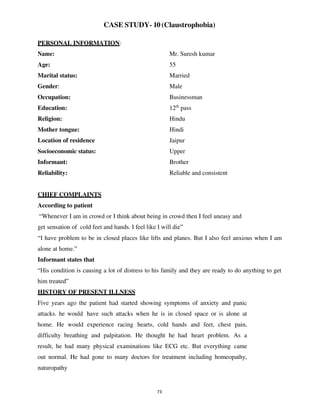 73
CASE STUDY- 10 (Claustrophobia)
PERSONAL INFORMATION:
Name: Mr. Suresh kumar
Age: 55
Marital status: Married
Gender: Male
Occupation: Businessman
Education: 12th
pass
Religion: Hindu
Mother tongue: Hindi
Location of residence Jaipur
Socioeconomic status: Upper
Informant: Brother
Reliability: Reliable and consistent
CHIEF COMPLAINTS
According to patient
“Whenever I am in crowd or I think about being in crowd then I feel uneasy and
get sensation of cold feet and hands. I feel like I will die”
“I have problem to be in closed places like lifts and planes. But I also feel anxious when I am
alone at home.”
Informant states that
“His condition is causing a lot of distress to his family and they are ready to do anything to get
him treated”
HISTORY OF PRESENT ILLNESS
Five years ago the patient had started showing symptoms of anxiety and panic
attacks. he would have such attacks when he is in closed space or is alone at
home. He would experience racing hearts, cold hands and feet, chest pain,
difficulty breathing and palpitation. He thought he had heart problem. As a
result, he had many physical examinations like ECG etc. But everything came
out normal. He had gone to many doctors for treatment including homeopathy,
naturopathy
lOMoARcPSD|25238877
 