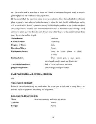 74
etc. Six months back he was alone at home and fainted in bathroom after panic attack as a result
general physician advised him to see a psychiatrist.
He has travelled all the way from Jaipur to see a psychiatrist. Since he is afraid of travelling in
plane he came by train whereas his brother came by plane. He feels that lift will be closed and he
will be stuck in lift. He also experiences anxiety before sleeping and live in fear that he may have
attack any time as a result he feels stressed and restless most of the time which is causing a lot of
distress to family as well. He is the only breadwinner of the house. he has done treatment from
many doctors but nothing helped.
Mode of onset: Insidious
Course of illness: Fluctuating
Progress of illness: Static
Duration of illness: 5 years
Predisposing factors: Being in closed places or alone
at home
limiting factors: When patient goes to open space,
deep breath, rub his hands and drink water
Associated disturbance: lack of sleep, restlessness and stress
perpetuating factors: anxiety in psychological factors
TREATMENT HISTORY
Patient is currently not taking any medication. But in the past he had gone to many doctors to
treat his physical symptoms but nothing had helped him.
BIOLOGICAL FUNCTIONING
Sleep: client is not sleeping well from two weeks.
Appetite: normal
Energy: Active
PAST PSYCHIATRY AND MEDICAL HISTORY
NIL
lOMoARcPSD|25238877
 