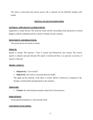 76
The client is introverted and anxious person. He is spiritual. he has difficulty bonding with
people.
MENTAL STATUS EXAMINATION
GENERAL APPEARANCE & BEHAVIOUR:
Appearance is neatly dressed. The client has touch with the surrounding. Gait and gesture is normal.
Rapport could be established and has a positive attitude towards examiner.
MOVEMENT AND BEHAVIOUR:
The psycho motor movement is normal.
SPEECH:
Speech is normal. The intensity / Tone is normal and Productivity also normal. The client’s
speech is coherent and goal directed. His speed is normal and there is no pressure or poverty of
speech is observed.
MOOD / AFFECT:
• Subjectively: “I am worried”
• Objectively: The client is concerned about his health.
The depth and the intensity of the affect is normal. Mood is observed as congruent to the
thought, communicable and appropriate to the situation.
THOUGHT:
• Content- the client had preoccupation about fear of closed spaces.
PERCEPTION:
No perceptual disturbances is seen from the client
COGNITIVE FUNCTIONS:
lOMoARcPSD|25238877
 