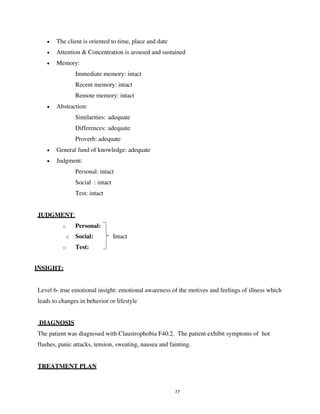 77
• The client is oriented to time, place and date
• Attention & Concentration is aroused and sustained
• Memory:
Immediate memory: intact
Recent memory: intact
Remote memory: intact
• Abstraction:
Similarities: adequate
Differences: adequate
Proverb: adequate
• General fund of knowledge: adequate
• Judgment:
Personal: intact
Social : intact
Test: intact
JUDGMENT:
o Personal:
o Social: Intact
o Test:
INSIGHT:
Level 6- true emotional insight: emotional awareness of the motives and feelings of illness which
leads to changes in behavior or lifestyle
DIAGNOSIS
The patient was diagnosed with Claustrophobia F40.2. The patient exhibit symptoms of hot
flashes, panic attacks, tension, sweating, nausea and fainting.
TREATMENT PLAN
lOMoARcPSD|25238877
 