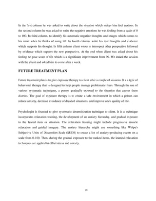 79
In the first column he was asked to write about the situation which makes him feel anxious. In
the second column he was asked to write the negative emotions he was feeling from a scale of 0
to 100. In third column, to identify his automatic negative thoughts and images which comes to
his mind when he thinks of using lift. In fourth column, write his real thoughts and evidence
which supports his thought. In fifth column client wrote to introspect other perspective followed
by evidence which support the new perspective. At the end when client was asked about his
feeling he gave score of 60, which is a significant improvement from 90. We ended the session
with the client and asked him to come after a week.
Future treatment plan is to give exposure therapy to client after a couple of sessions. It s a type of
behavioral therapy that is designed to help people manage problematic fears. Through the use of
various systematic techniques, a person gradually exposed to the situation that causes them
distress. The goal of exposure therapy is to create a safe environment in which a person can
reduce anxiety, decrease avoidance of dreaded situations, and improve one's quality of life.
Psychologist is focused to give systematic desensitization technique to client. It is a technique
incorporates relaxation training, the development of an anxiety hierarchy, and gradual exposure
to the feared item or situation. The relaxation training might include progressive muscle
relaxation and guided imagery. The anxiety hierarchy might use something like Wolpe's
Subjective Units of Discomfort Scale (SUDS) to create a list of anxiety-producing events on a
scale from 0-100. Then, during the gradual exposure to the ranked items, the learned relaxation
techniques are applied to offset stress and anxiety.
FUTURE TREATMENT PLAN
lOMoARcPSD|25238877
 