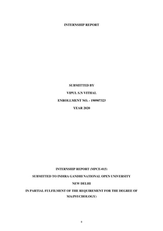 8
INTERNSHIP REPORT
SUBMITTED BY
VIPUL S.N VITHAL
ENROLLMENT NO. - 190907323
YEAR 2020
INTERNSHIP REPORT (MPCE-015)
SUBMITTED TO INDIRA GANDHI NATIONAL OPEN UNIVERSITY
NEW DELHI
IN PARTIAL FULFILMENT OF THE REQUIREMENT FOR THE DEGREE OF
MA(PSYCHOLOGY)
lOMoARcPSD|25238877
 