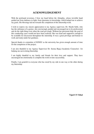 ACKNOWLEDGEMENT
With the profound reverence, I bow my head before the Almighty, whose invisible hand
guided me from darkness to light, from ignorance to knowledge, which helped me to achieve
my goals. His blessings led me towards the completion of this Internship work.
I wish to express my sincere appreciation to my Agency supervisor, Dr. Shashi Sethi, who
has the substance of a genius: she convincingly guided and encouraged me to be professional
and do the right thing even when the road got tough. Without her persistent help, the goal of
this conducting cases would not have been realized. She was kind and supportive enough to
be available for discussion throughout the internship. It was a great privilege and honour to
work and study under her guidance.
Special thanks to committee of IGNOU as the university has given enough amount of time
for the completion of the project.
I am also thankful to my Agency Supervisor Dr. Seema Bajaj (Academic Counselor) for
helping me out in doing Internship.
I am highly thankful to my family and friends for their love and support. They have
encouraged me emotionally to complete the work in time successfully.
Finally, I am grateful to everyone who has stood by my side in one way or the other during
my Internship.
Vipul S N Vithal
lOMoARcPSD|25238877
 