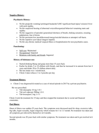 Negative History:
Psychiatric History:
 No h/o projectile vomiting/ prolonged headache/ LOC/ significant head injury/ seizures/ fever
with neck rigidity.
 No h/o suspicion/ hearing of abnormal voices/disorganized behavior/ remaining mute and
rigidity.
 No h/o suggestive of episodic/ generalized shortness of breath, choking sensation, sweating,
palpitations, fear of doom.
 No h/o persistent low mood/decreased energy/suicidal ideation or attempts/ self-harm.
 No h/o repetitive acts/ ideas/ images/ impulse.
 No h/o any chronic medical/ surgical illness or hospitalization for non-psychiatric cause.
Functioning:
 Self-care: Maintained
 Occupational: Impaired
 Relations with family and friends: Impaired
History of Substance use:
 Started drinking bhang and ganja more than 15 years back.
 Earlier he drinks 5 to 10 chillam with friends, and then he increased it in amount from last 4
years and drinks 20 to 25 chillam almost daily.
 His last intake was 1 month back.
 Client-2 takes tobacco 1 to 2 pouches per day
Treatment History:
 Client-2 was diagnosed & treated as a case of mixed episode in 2017 by a private psychiatrist.
He was prescribed:
 Tab olanzapine 10 mg 1-0-1
 Tab sod valproate 500mg 1-0-1
 Tab lorazepam 2 mg 1-1-1
Client-2 took the treatment for 15 days and then stopped the treatment due to social and financial
constraints.
Past Illness:
Onset of illness was sudden 25 years back. The symptoms were decreased need for sleep, exceesive talks,
big talks, hyper sexuality, hyper religiosity which remains for 1 to 1.5 month. No treatment was taken and
all symptoms got relieved by themselves in 6 months.
Second episode was 20 years back with similar symptoms. No treatment was taken and it got resolved in 6
months.
lOMoARcPSD|25238877
 