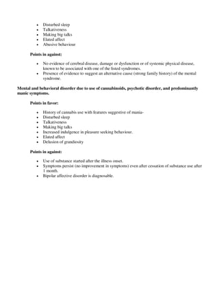  Disturbed sleep
 Talkativeness
 Making big talks
 Elated affect
 Abusive behaviour
Points in against:
 No evidence of cerebral disease, damage or dysfunction or of systemic physical disease,
known to be associated with one of the listed syndromes.
 Presence of evidence to suggest an alternative cause (strong family history) of the mental
syndrome.
Mental and behavioral disorder due to use of cannabinoids, psychotic disorder, and predominantly
manic symptoms.
Points in favor:
 History of cannabis use with features suggestive of mania-
 Disturbed sleep
 Talkativeness
 Making big talks
 Increased indulgence in pleasure seeking behaviour.
 Elated affect
 Delusion of grandiosity
Points in against:
 Use of substance started after the illness onset.
 Symptoms persist (no improvement in symptoms) even after cessation of substance use after
1 month.
 Bipolar affective disorder is diagnosable.
lOMoARcPSD|25238877
 