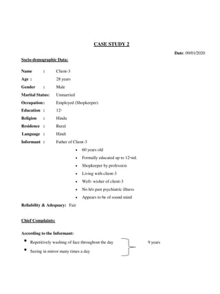 CASE STUDY 2
Date: 09/01/2020
Socio-demographic Data:
Name : Client-3
Age : 28 years
Gender : Male
Marital Status: Unmarried
Occupation: Employed (Shopkeeper)
Education : 12th
Religion : Hindu
Residence : Rural
Language : Hindi
Informant : Father of Client-3
 60 years old
 Formally educated up to 12th
std.
 Shopkeeper by profession
 Living with client-3
 Well- wisher of client-3
 No h/o past psychiatric illness
 Appears to be of sound mind
Reliability & Adequacy: Fair
Chief Complaints:
According to the Informant:
• Repetitively washing of face throughout the day 9 years
• Seeing in mirror many times a day
lOMoARcPSD|25238877
 
