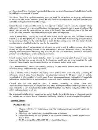 city. Sometimes Client-3also said, ―main paida hi kyonhua, mar jata to hi aachahota,Shakal hi itnibekaar h,
koi dekhga to meramazaak hi banega‖.
Since then, Client-3developed c/o remaining alone and aloof. He had reduced his frequency and duration
of interaction with parents and other people. He had also left his studies at that time and started to take
care of his family provision store at his village.
Initially he used to take care of his shop, but over a period of 2 years (since 7 years), he stopped working
at his shop. He doesn‘t go to any social functions like marriages, parties and used to reside at his home. He
doesn‘t interact with the guests visiting his home as he thought, they would make fun of his face and
looks. But, since 6 months, these thoughts regarding his looks are not present.
About 6 months back , one day he called his uncle‘s wife late in night and said, ―tukharab character
kiaurat h, tu din bhar phone par kisi se lagirehti h, ye sab band karde‖.Next morning, she came to his
house and argued him,‗why he called her late in night. He has nothing to do with this matter‘. Family
members interfered and had settled the issue for the meanwhile.
Since 5 months, client-3 had developed c/o of muttering softly to self & making gestures. client-3just
moving his lips and making gestures like he was talking to someone. Sometimes client-3 also smiling,
laughing without any reason. On asking why he do this, he said, ―aise hi karrhahu. merimarzi, main chahe
jo karu‖. On further inquiry, he left out from conversation.
Since 5 months, client-3 also had c/o disturbed sleep. He would previously take 6-7 hours of sound sleep
every night but had now started sleeping for 2-3 hours and would wake up in the middle of the night
frequently. Sometimes he started weeping in night and just sits on his bed whole night.
Since, 4 months client-3 also had c/o wandering tendency. He goes outside his home and wander aimlessly
in fields & village and returned back by himself.
Since, 3 months client-3 developed c/o hearing voices (which others could not hear). According to
informant, client-3 said, ―mere kaanome merichaachikiawwazaati h, 24 gante band hi nhihoti,
vogaaliyadeti h, chetavanideti h kitujhe maar denge, khanapeenanhidenge, aadeshdeti h kivahachala
ja,khana mat kha,Tereshareer se jaankheechlenge, usne mere shareer ordeemag parkaabukarrakha h‖.
Client-3 also had c/o suspicion since 3 months. According to father, client said,
―merichaachimeraburachahti h, wo mujhe maar degi. Mere demaag me chalrhevichaarokopadhleti h,isliye
main bolta to hu hi nhi‖. Sometimes he asked his father to kill her, only then he will got rid of her. But he
didn‘t made any attempt to kill her.
But he insisted his father to stay away from her uncle‘s family. So, he left his home at village and came to
city and took a room on rent. But no relief occurs and finally client had to admit in hospital 10 days back.
Negative History:
Psychiatric History:
 There is no h/o loss of consciousness/ projectile vomiting/ prolonged headache/ significant
head injury.
 No h/o big talk/ reduced need for sleep/ increased self-esteem.
 No h/o free floating anxiety/ episodes of restlessness with sweating, tremors, palpitations or
fear of doom.
 No h/o prolonged fever/ DM/ HT/ TB or other medical illness.
lOMoARcPSD|25238877
 