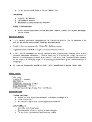  No h/o any psychiatric illness in the past (before 9 yrs).
Functioning:
 Self-care: Not optimum
 Occupational: Impaired
 Relations with family and friends: Impaired
History of Substance use:
 H/o occasional alcohol intake 1bottle beer (once a month/ 2 month) since 8 years but stopped
since 6 months
Treatment History:
 Pt. was taken for psychiatric consultation for the first time in 2014-2015 for the complaint of not
studying, not working and decreased interaction with other people.
 He took t/t from a neurosurgeon for 10 days. No relief in symptoms.
 Stopped treatment due to lack of insight. No treatment record available.
 In 2019, when he developed c/o hearing abnormal voices, suspiciousness, disturbed sleep, he was
taken to a faith healer 2months back. There he found relief in symptoms for 7 days. The relief had
occurred d/t strong suggestions made by faith healer. Faith healer said, ―tereshareerkokisichudel ne
bas me karrakha h, tusahijagahaaya h,tu is deeyekijyotkesaamnebaith ja,wo chudeltereshareer se
nikaljayegi‖.
 But symptoms reappear after a week and finally vlient-3 was admitted in hospital 10 days back.
Family History:
 Joint family
 Family size : 5 members
 Birth order : 1st
 Interpersonal relationship :Cordial
 Home atmosphere : Supportive
 No h/o any medical or psychiatric illness in the family
Personal History:
Prenatal and Natal:
 Born at full term at government hospital, delivery occurred by LSCS.
 Client-3 cry at birth.
 No perinatal complications, neonatal period unremarkable
Early Childhood:
 Breast fed up to 1 year‘s age
 Developmental milestones attained at appropriate age
 No h/o temper tantrums, tics, head-bumping, rocking
lOMoARcPSD|25238877
 