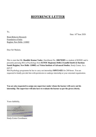 REFERENCE LETTER
To,
Date: 16th
June 2020
Brain Behavior Research
Foundation of India
Rajghat, New Delhi- 110002
Dear Sir/ Madam,
This is state that Mr. Randhir Kumar Yadav, Enrollment No. 188178309 is a student of IGNOU and is
presently pursuing MA in Psychology from IGNOU Regional, Delhi-2 Gandhi Smriti & Darshan
Samiti Rajghat, New Delhi- 110002 and Vision Institute of Advanced Studies. Study Centre. As a
part of
MA Psychology programme he has to carry out internship (MPCE-025) for 240 hours. You are
requested to kindly provide him with permission to undergo internship at your esteemed organization.
You are also requested to assign one supervisor under whom the learner will carry out his
internship. The supervisor will also have to evaluate the learner as per the given criteria.
Yours faithfully,
Study-Centre Coordinator
lOMoARcPSD|25238877
 