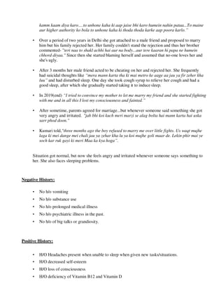 kamm kaam diya karo….to unhone kaha ki aap jaise bhi karo humein nahin pataa...To maine
aur higher authority ko bola to unhone kaha ki thoda thoda karke aap poora karlo.”
• Over a period of two years in Delhi she got attached to a male friend and proposed to marry
him but his family rejected her. Her family couldn't stand the rejection and thus her brother
commented- "teri naa to shakl achhi hai aur na body...aur tere kaaran hi papa ne humein
chhord diyaa." Since then she started blaming herself and assumed that no-one loves her and
she's ugly.
• After 3 months her male friend acted to be cheating on her and rejected her. She frequently
had suicidal thoughts like “mera mann karta tha ki mai metro ke aage aa jau ya fir zeher kha
luu” and had disturbed sleep. One day she took cough syrup to relieve her cough and had a
good sleep, after which she gradually started taking it to induce sleep.
• In 2019(end) “I tried to convince my mother to let me marry my friend and she started fighting
with me and in all this I lost my consciousness and fainted.”
• After sometime, parents agreed for marriage...but whenever someone said something she got
very angry and irritated. "jab bhi koi kuch meri marzi se alag bolta hai mann karta hai uska
sarr phod doon."
• Kumari told,"three months ago the boy refused to marry me over little fights. Us waqt mujhe
laga ki mei dange mei chali jau ya zehar kha lu ya koi mujhe goli maar de. Lekin phir mai ye
soch kar ruk gayi ki meri Maa ka kya hoga”.
Situation got normal, but now she feels angry and irritated whenever someone says something to
her. She also faces sleeping problems.
Negative History:
• No h/o vomiting
• No h/o substance use
• No h/o prolonged medical illness
• No h/o psychiatric illness in the past.
• No h/o of big talks or grandiosity.
Positive History:
• H/O Headaches present when unable to sleep when given new tasks/situations.
• H/O decreased self-esteem
• H/O loss of consciousness
• H/O deficiency of Vitamin B12 and Vitamin D
lOMoARcPSD|25238877
 