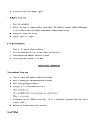 • Active sexual history for the past 2 years.
 Religious behaviour
• Firm believer in God.
• Believes that God can provide solutions for problems. ―Jab mai bohot pareshan hoti hu to bhagwaan
se baat karti hu or unhe sab batati hu, aisa lagta hai vo hi sab theek kar denge‖
• Family has a strong faith in God.
• Father is a priest in a temple
Socio Economic Status
• Have very few people in her social circle.
• Lives in a pucca house with her mother, brother and sister in law.
• Inadequate privacy, adequate sanitation facilities.
• Her family monthly income: Rs. 90,000.
Mental Status Examination
Movement and Behaviour
• Client is a young adult and appears to be of stated age
• She is of average built and had adequate nourishment
• She is well kept and groomed well.
• Her eye contact is established and sustained
• Client was conscious
• She responded to interviewer‘s greetings and sat comfortably
• Client is co-operative
• Psychomotor Activity: Within normal limits ( No tics or stereotypic movements /abnormal posture/
gestures/ rigidity)
• Rapport was established easily with the client
Mood/ Affect
lOMoARcPSD|25238877
 