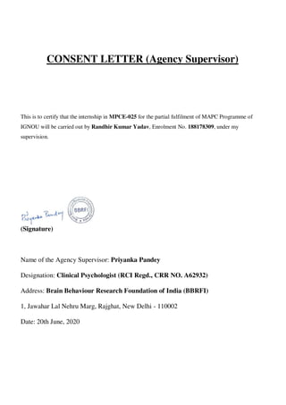 CONSENT LETTER (Agency Supervisor)
This is to certify that the internship in MPCE-025 for the partial fulfilment of MAPC Programme of
IGNOU will be carried out by Randhir Kumar Yadav, Enrolment No. 188178309, under my
supervision.
(Signature)
Name of the Agency Supervisor: Priyanka Pandey
Designation: Clinical Psychologist (RCI Regd., CRR NO. A62932)
Address: Brain Behaviour Research Foundation of India (BBRFI)
1, Jawahar Lal Nehru Marg, Rajghat, New Delhi - 110002
Date: 20th June, 2020
lOMoARcPSD|25238877
 