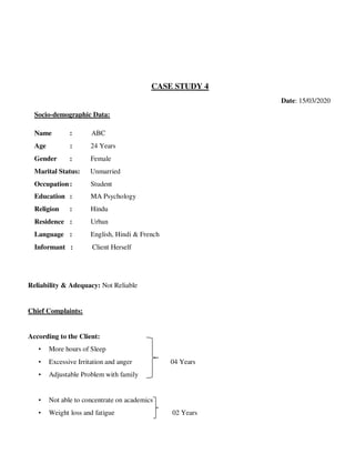 CASE STUDY 4
Date: 15/03/2020
Socio-demographic Data:
Name : ABC
Age : 24 Years
Gender : Female
Marital Status: Unmarried
Occupation: Student
Education : MA Psychology
Religion : Hindu
Residence : Urban
Language : English, Hindi & French
Informant : Client Herself
Reliability & Adequacy: Not Reliable
Chief Complaints:
According to the Client:
• More hours of Sleep
• Excessive Irritation and anger 04 Years
• Adjustable Problem with family
• Not able to concentrate on academics
• Weight loss and fatigue 02 Years
lOMoARcPSD|25238877
 