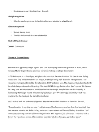 • Breathlessness and High heartbeat- 1 month
Precipitating factor
• After her mother got remarried and the client was admitted to school hostel.
Perpetuating factor
• Started staying alone
• Troubles and quarrels in other relationship
Mode of Onset: Gradual
Course: Continuous
History of Present Illness:
The client was apparently alright 2 years back. She was staying alone in an apartment in Noida, she is
pursuing Master Degree from a renowned university, belongs to a high-status family.
In 2019 she went to a clinical psychologist for her treatment, because in mid of 2018 she started feeling
restlessness, slept most of the time, lost weight, felt fatigue along with that some other problems. The
clinical psychologist did tests like Rorschach test, 16 PF and other tests. She diagnosed that client has border
line clinical depression and mild anxiety. She started CBT therapy, but the client didn‘t pursue this therapy
for a long time because client was unable to maintain the thought dairy because she felt difficulty in
maintaining the thought record. The clinical psychologist gave JPMR therapy for anxiety which was
beneficial for the client and she started feeling better.
But 2 months back her problems reappeared. She felt her heartbeat increased at times etc. She said,
“2 months before in one fine morning I realized my problem has reappeared, my heartbeat was high, that
time my mom was with me, I checked my pulse rate, it was normal and I started feeling breathless. I did
some deep breathing exercises after which I felt better. This happened for a few days. I consulted with a
doctor, but report was normal. This condition stayed for 10 days then apne app thik ho gaya."
lOMoARcPSD|25238877
 