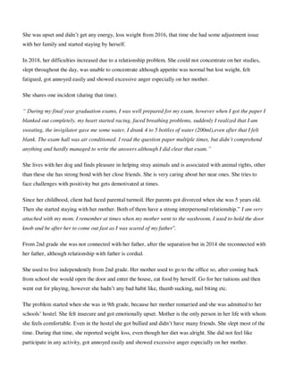 She was upset and didn‘t get any energy, loss weight from 2016, that time she had some adjustment issue
with her family and started staying by herself.
In 2018, her difficulties increased due to a relationship problem. She could not concentrate on her studies,
slept throughout the day, was unable to concentrate although appetite was normal but lost weight, felt
fatigued, got annoyed easily and showed excessive anger especially on her mother.
She shares one incident (during that time).
“ During my final year graduation exams, I was well prepared for my exam, however when I got the paper I
blanked out completely, my heart started racing, faced breathing problems, suddenly I realized that I am
sweating, the invigilator gave me some water, I drank 4 to 5 bottles of water (200ml),even after that I felt
blank. The exam hall was air conditioned. I read the question paper multiple times, but didn’t comprehend
anything and hardly managed to write the answers although I did clear that exam.”
She lives with her dog and finds pleasure in helping stray animals and is associated with animal rights, other
than these she has strong bond with her close friends. She is very caring about her near ones. She tries to
face challenges with positivity but gets demotivated at times.
Since her childhood, client had faced parental turmoil. Her parents got divorced when she was 5 years old.
Then she started staying with her mother. Both of them have a strong interpersonal relationship.‖ I am very
attached with my mom. I remember at times when my mother went to the washroom, I used to hold the door
knob and be after her to come out fast as I was scared of my father".
From 2nd grade she was not connected with her father, after the separation but in 2014 she reconnected with
her father, although relationship with father is cordial.
She used to live independently from 2nd grade. Her mother used to go to the office so, after coming back
from school she would open the door and enter the house, eat food by herself. Go for her tuitions and then
went out for playing, however she hadn‘t any bad habit like, thumb sucking, nail biting etc.
The problem started when she was in 9th grade, because her mother remarried and she was admitted to her
schools‘ hostel. She felt insecure and got emotionally upset. Mother is the only person in her life with whom
she feels comfortable. Even in the hostel she got bullied and didn‘t have many friends. She slept most of the
time. During that time, she reported weight loss, even though her diet was alright. She did not feel like
participate in any activity, got annoyed easily and showed excessive anger especially on her mother.
lOMoARcPSD|25238877
 