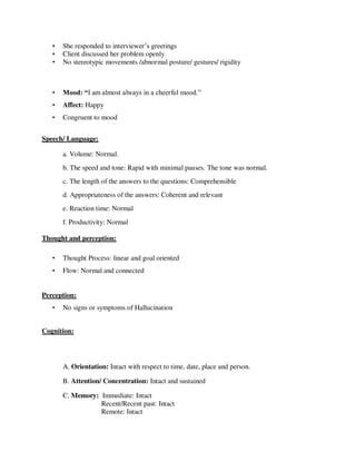 • She responded to interviewer‘s greetings
• Client discussed her problem openly
• No stereotypic movements /abnormal posture/ gestures/ rigidity

• Mood: “I am almost always in a cheerful mood.‖
• Affect: Happy
• Congruent to mood
Speech/ Language:
a. Volume: Normal.
b. The speed and tone: Rapid with minimal pauses. The tone was normal.
c. The length of the answers to the questions: Comprehensible
d. Appropriateness of the answers: Coherent and relevant
e. Reaction time: Normal
f. Productivity: Normal
Thought and perception:
• Thought Process: linear and goal oriented
• Flow: Normal and connected
Perception:
• No signs or symptoms of Hallucination
Cognition:
A. Orientation: Intact with respect to time, date, place and person.
B. Attention/ Concentration: Intact and sustained
C. Memory: Immediate: Intact
Recent/Recent past: Intact
Remote: Intact
lOMoARcPSD|25238877
 