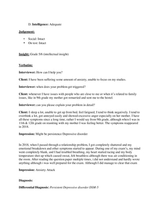 D. Intelligence: Adequate
Judgement:
• Social: Intact
• On test: Intact
Insight: Grade 5/6 (intellectual insight)
Verbatim:
Interviewer: How can I help you?
Client: I have been suffering some amount of anxiety, unable to focus on my studies.
Interviewer: when does your problem get triggered?
Client: whenever I have issues with people who are close to me or when it‘s related to family
issues, like in 9th grade my mother got remarried and sent me to the hostel.
Interviewer: can you please explain your problem in detail?
Client: I sleep a lot, unable to get up from bed, feel fatigued, I tend to think negatively. I tend to
overthink a lot, got annoyed easily and showed excessive anger especially on her mother. I have
all these symptoms since a long time, rather I would say from 9th grade, although when I was in
11th & 12th grade on reuniting with my mother I was feeling better. The symptoms reappeared
in 2018.
Impression: Might be persistence Depressive disorder
In 2018, when I passed through a relationship problem, I got completely shattered and my
emotional breakdown and other symptoms started to appear. During one of my exam‘s, my mind
went completely blank, and I had troubled breathing, my heart started racing and my body
temperature shot up which caused sweat, felt breathless although there was air conditioning in
the room. After reading the question paper multiple times, i did not understand and hardly wrote
anything although i was well prepared for the exam. Although I did manage to clear that exam
Impression: Anxiety Attack
Diagnosis:
Differential Diagnosis: Persistent Depressive disorder DSM-5
lOMoARcPSD|25238877
 