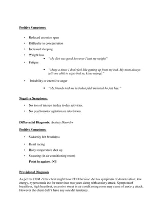 Positive Symptoms:
• Reduced attention span
• Difficulty in concentration
• Increased sleeping
• Weight loss
 “My diet was good however I lost my weight”
• Fatigue
 “Many a times I don't feel like getting up from my bed. My mom always
tells me abhi to utjao bed se, kitna soyogi.”
• Irritability or excessive anger
 “My friends told me tu bahut jaldi irritated ho jati hay.”
Negative Symptoms:
• No loss of interest in day to day activities.
• No psychomotor agitation or retardation
Differential Diagnosis: Anxiety Disorder
Positive Symptoms:
• Suddenly felt breathless
• Heart racing
• Body temperature shot up
• Sweating (in air conditioning room)
Point in against: Nil
Provisional Diagnosis
As per the DSM -5 the client might have PDD because she has symptoms of demotivation, low
energy, hypersomnia etc for more than two years along with anxiety attack. Symptom of
breathless, high heartbeat, excessive sweat in air conditioning room may cause of anxiety attack.
However the client didn‘t have any suicidal tendency.
lOMoARcPSD|25238877
 