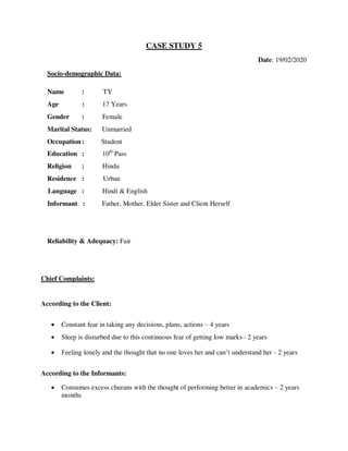 CASE STUDY 5
Date: 19/02/2020
Socio-demographic Data:
Name : TY
Age : 17 Years
Gender : Female
Marital Status: Unmarried
Occupation: Student
Education : 10th
Pass
Religion : Hindu
Residence : Urban
Language : Hindi & English
Informant : Father, Mother, Elder Sister and Client Herself
Reliability & Adequacy: Fair
Chief Complaints:
According to the Client:
 Constant fear in taking any decisions, plans, actions – 4 years
 Sleep is disturbed due to this continuous fear of getting low marks– 2 years
 Feeling lonely and the thought that no one loves her and can‘t understand her - 2 years
According to the Informants:
 Consumes excess churans with the thought of performing better in academics – 2 years
months
lOMoARcPSD|25238877
 