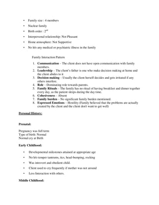 • Family size : 4 members
• Nuclear family
• Birth order : 2nd
• Interpersonal relationship: Not Pleasant
• Home atmosphere: Not Supportive
• No h/o any medical or psychiatric illness in the family
Family Interaction Pattern
1. Communication – The client does not have open communication with family
members.
2. Leadership – The client‘s father is one who make decision making at home and
the client abides to it
3. Decision making – Usually the client herself decides and gets irritated if any
others interfere.
4. Role – Dominating role towards parents.
5. Family Rituals – The family has no ritual of having breakfast and dinner together
every day, as the patient sleeps during the day time.
6. Cohesiveness – Absent
7. Family burden – No significant family burden mentioned.
8. Expressed Emotions – Hostility (Family believed that the problems are actually
created by the client and the client don't want to get well)
Personal History:
Prenatal:
Pregnancy was full term
Type of birth: Normal
Normal cry at Birth
Early Childhood:
• Developmental milestones attained at appropriate age
• No h/o temper tantrums, tics, head-bumping, rocking
• Was introvert and obedient child.
• Client used to cry frequently if mother was not around
• Less Interaction with others.
Middle Childhood:
lOMoARcPSD|25238877
 