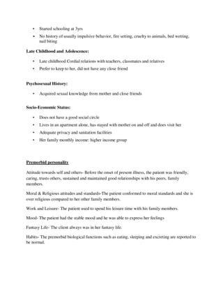 • Started schooling at 3yrs
• No history of usually impulsive behavior, fire setting, cruelty to animals, bed wetting,
nail biting
Late Childhood and Adolescence:
• Late childhood Cordial relations with teachers, classmates and relatives
• Prefer to keep to her, did not have any close friend
Psychosexual History:
• Acquired sexual knowledge from mother and close friends
Socio-Economic Status:
• Does not have a good social circle
• Lives in an apartment alone, has stayed with mother on and off and does visit her
• Adequate privacy and sanitation facilities
• Her family monthly income: higher income group
Premorbid personality
Attitude towards self and others- Before the onset of present illness, the patient was friendly,
caring, trusts others, sustained and maintained good relationships with his peers, family
members.
Moral & Religious attitudes and standards-The patient conformed to moral standards and she is
over religious compared to her other family members.
Work and Leisure- The patient used to spend his leisure time with his family members.
Mood- The patient had the stable mood and he was able to express her feelings
Fantasy Life- The client always was in her fantasy life.
Habits- The premorbid biological functions such as eating, sleeping and excreting are reported to
be normal.
lOMoARcPSD|25238877
 