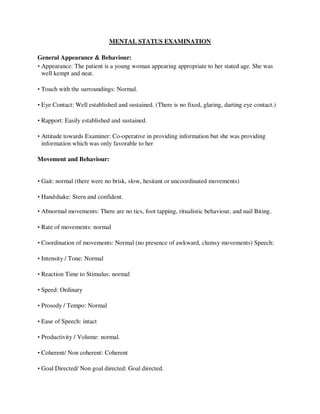 MENTAL STATUS EXAMINATION
General Appearance & Behaviour:
• Appearance: The patient is a young woman appearing appropriate to her stated age. She was
well kempt and neat.
• Touch with the surroundings: Normal.
• Eye Contact: Well established and sustained. (There is no fixed, glaring, darting eye contact.)
• Rapport: Easily established and sustained.
• Attitude towards Examiner: Co-operative in providing information but she was providing
information which was only favorable to her
Movement and Behaviour:
• Gait: normal (there were no brisk, slow, hesitant or uncoordinated movements)
• Handshake: Stern and confident.
• Abnormal movements: There are no tics, foot tapping, ritualistic behaviour, and nail Biting.
• Rate of movements: normal
• Coordination of movements: Normal (no presence of awkward, clumsy movements) Speech:
• Intensity / Tone: Normal
• Reaction Time to Stimulus: normal
• Speed: Ordinary
• Prosody / Tempo: Normal
• Ease of Speech: intact
• Productivity / Volume: normal.
• Coherent/ Non coherent: Coherent
• Goal Directed/ Non goal directed: Goal directed.
lOMoARcPSD|25238877
 