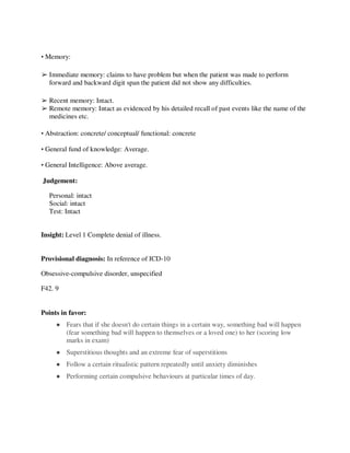 • Memory:
➢ Immediate memory: claims to have problem but when the patient was made to perform
forward and backward digit span the patient did not show any difficulties.
➢ Recent memory: Intact.
➢ Remote memory: Intact as evidenced by his detailed recall of past events like the name of the
medicines etc.
• Abstraction: concrete/ conceptual/ functional: concrete
• General fund of knowledge: Average.
• General Intelligence: Above average.
Judgement:
Personal: intact
Social: intact
Test: Intact
Insight: Level 1 Complete denial of illness.
Provisional diagnosis: In reference of ICD-10
Obsessive-compulsive disorder, unspecified
F42. 9
Points in favor:
● Fears that if she doesn't do certain things in a certain way, something bad will happen
(fear something bad will happen to themselves or a loved one) to her (scoring low
marks in exam)
● Superstitious thoughts and an extreme fear of superstitions
● Follow a certain ritualistic pattern repeatedly until anxiety diminishes
● Performing certain compulsive behaviours at particular times of day.
lOMoARcPSD|25238877
 