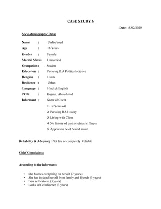CASE STUDY 6
Date: 15/02/2020
Socio-demographic Data:
Name : Undisclosed
Age : 18 Years
Gender : Female
Marital Status: Unmarried
Occupation: Student
Education : Pursuing B.A Political science
Religion : Hindu
Residence : Urban
Language : Hindi & English
POB : Gujarat, Ahmedabad
Informant : Sister of Client
1. 19 Years old
2. Pursuing BA History
3. Living with Client
4. No history of past psychiatric Illness
5. Appears to be of Sound mind
Reliability & Adequacy: Not fair or completely Reliable
Chief Complaints:
According to the informant:
• She blames everything on herself (7 years)
• She has isolated herself from family and friends (3 years)
• Low self-esteem (3 years)
• Lacks self-confidence (3 years)
lOMoARcPSD|25238877
 