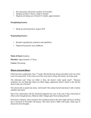 • Not interacting with family members (6-8 months)
• Sleeping around 2-3 hours a night (3 months)
• Hygiene-not taking care of herself (3 months, approximately)
Precipitating Factors:
• Break up with boyfriend in August 2019
Perpetuating Factors:
• Remarks regarding her academics and capabilities
• Neglected by parents since childhood
Mode of Onset: Insidious
Duration: Approximately 1.5 Years
Course: Fluctuating
History of present illness:
Client has been symptomatic since 7th
grade. She had become distant and didn't come out of her
room. Even presently, if she comes out of her room and is sitting with family, she keeps quiet.
The informant said ―when our father is there she doesn‘t really speak much‖. ―Because
academics are one thing that makes our father happy, appearance doesn‘t matter to her and she
doesn‘t take care of herself‖.
The client tends to spend time alone, with herself. She isolates herself and doesn‘t talk to family
members that much.
End of her relationship with her boyfriend happened last year at the end of July which had an
effect on her thought process. Behavior didn‘t change apart from isolating herself.
From July to January, client seemed to feel continuous pain in the chest (tight and heavy feeling)
but it increased in November till January. The client used to fiddle with hands, shake legs to
distract her from thoughts.
lOMoARcPSD|25238877
 