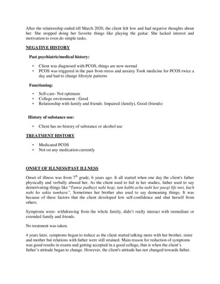 After the relationship ended till March 2020, the client felt low and had negative thoughts about
her. She stopped doing her favorite things like playing the guitar. She lacked interest and
motivation to even do simple tasks.
NEGATIVE HISTORY
Past psychiatric/medical history:
• Client was diagnosed with PCOS, things are now normal
• PCOS was triggered in the past from stress and anxiety Took medicine for PCOS twice a
day and had to change lifestyle patterns
Functioning:
• Self-care- Not optimum
• College environment : Good
• Relationship with family and friends: Impaired (family), Good (friends)
History of substance use:
• Client has no history of substance or alcohol use
TREATMENT HISTORY
• Medicated PCOS
• Not on any medication currently
ONSET OF ILLNESS/PAST ILLNESS
Onset of illness was from 7th
grade, 6 years ago. It all started when one day the client's father
physically and verbally abused her. As the client used to fail in her studies, father used to say
demotivating things like ―Tumse padhayi nahi hogi, tum kabhi acha nahi kar paogi life mei, kuch
nahi ho sakta tumhara”. Sometimes her brother also used to say demeaning things. It was
because of these factors that the client developed low self-confidence and shut herself from
others.
Symptoms were- withdrawing from the whole family, didn‘t really interact with immediate or
extended family and friends.
No treatment was taken.
4 years later, symptoms began to reduce as the client started talking more with her brother, sister
and mother but relations with father were still strained. Main reason for reduction of symptoms
was good results in exams and getting accepted in a good college, that is when the client‘s
father‘s attitude began to change. However, the client's attitude has not changed towards father.
lOMoARcPSD|25238877
 