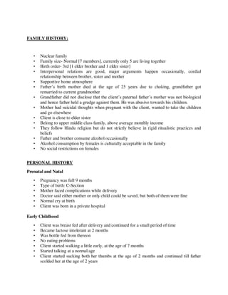 FAMILY HISTORY:
• Nuclear family
• Family size- Normal [7 members], currently only 5 are living together
• Birth order- 3rd [1 elder brother and 1 elder sister]
• Interpersonal relations are good, major arguments happen occasionally, cordial
relationship between brother, sister and mother
• Supportive home atmosphere
• Father‘s birth mother died at the age of 25 years due to choking, grandfather got
remarried to current grandmother
• Grandfather did not disclose that the client‘s paternal father‘s mother was not biological
and hence father held a grudge against them. He was abusive towards his children.
• Mother had suicidal thoughts when pregnant with the client, wanted to take the children
and go elsewhere
• Client is close to elder sister
• Belong to upper middle class family, above average monthly income
• They follow Hindu religion but do not strictly believe in rigid ritualistic practices and
beliefs
• Father and brother consume alcohol occasionally
• Alcohol consumption by females is culturally acceptable in the family
• No social restrictions on females
PERSONAL HISTORY
Prenatal and Natal
• Pregnancy was full 9 months
• Type of birth: C-Section
• Mother faced complications while delivery
• Doctor said either mother or only child could be saved, but both of them were fine
• Normal cry at birth
• Client was born in a private hospital
Early Childhood
• Client was breast fed after delivery and continued for a small period of time
• Became lactose intolerant at 2 months
• Was bottle fed from thereon
• No eating problems
• Client started walking a little early, at the age of 7 months
• Started talking at a normal age
• Client started sucking both her thumbs at the age of 2 months and continued till father
scolded her at the age of 2 years
lOMoARcPSD|25238877
 