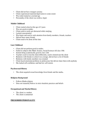 • Client did not have strangers anxiety
• Client experienced maternal deprivation to some extent
• Was toilet trained at a normal age
• Personality of the client was restless, hyper
Middle Childhood
• Client started school at the age of 2 years
• Was not good at studies
• Client used to easily get distracted while studying
• Lacked concentration
• Was hyper and used to seek attention from family members, friends, teachers
• Did not have many friends
• Client used to be alone all the time
Late Childhood
• Client did not perform good in studies
• Failed in subjects like Math, Science, Social Sciences till class 10th
• Started doing academically good in class 12th
• Teachers used to treat the client differently, used to demotivate the client
• Relations with friends in school was average, did not have a lot of friends
• Relations with family members was strained
• Client faced emotional problems in adolescence but did not share them with anybody
• She lacked self-confidence and had low self esteem
Psychosexual History
• The client acquired sexual knowledge from friends and the media.
Religious Background
• Follows Hindu religion
• Does not staunchly believe in strict ritualistic practices and beliefs
Occupational and Marital History
• The client is a student
• The client is unmarried
PREMORBID PERSONALITY
lOMoARcPSD|25238877
 