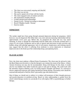• The client was extroverted, outgoing and cheerful.
• The client was not shy.
• She used to spend a lot of time with her family.
• The client engaged in lots of outdoor activities.
• She maintained a healthy lifestyle.
• Cordial interpersonal relationships
• Energy Levels - Normal (according to informant)
• Bowel / Bladders health - Normal
• Good at studies
IMPRESSION
The mother might have been going through antenatal depression during her pregnancy, which
however, was not diagnosed. Her father had a very strict and non-nurturing relationship with her
approximately seven years ago. Before this, he pampered the client and was very much
nurturing. It seems as though her relationship with her father later on became strained and is a
source of a lot of pain. Symptoms such as lack of interest and motivation in daily activities and
hobbies along with unkempt appearance, lack of self-esteem, sleeplessness and isolating oneself
may suggest that the client is suffering from moderate to severe depression or situational
depression due to the break-up of her relationship being a precipitating factor.
PLAN OF ACTION
Next, the client must undergo a Mental Status Examination. The client must be advised to take
the Beck Depression Inventory so that the therapist can evaluate the extent of her illness. A Beck
Anxiety Inventory test may also be recommended. Along with therapy for the client, it would
also be very helpful if her father would also agree to take part in therapy. We could work with
the automatic negative thinking cycle, by testing negative thoughts and beliefs. It is advised to
discuss suppressed emotions and coping mechanisms during therapy. Personality traits should be
assessed and analysed to find the client‘s personality type and characteristics.
One of things we should aim to achieve is to induce self-awareness of their thought processes
and psycho-education on problem-solving. Based on what understanding is gained from the
client's initial therapy session we can decide if we will employ CBT or psychotherapy in further
therapy.
lOMoARcPSD|25238877
 