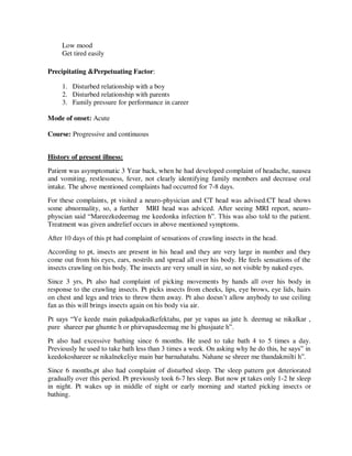 Low mood
Get tired easily
Precipitating &Perpetuating Factor:
1. Disturbed relationship with a boy
2. Disturbed relationship with parents
3. Family pressure for performance in career
Mode of onset: Acute
Course: Progressive and continuous
History of present illness:
Patient was asymptomatic 3 Year back, when he had developed complaint of headache, nausea
and vomiting, restlessness, fever, not clearly identifying family members and decrease oral
intake. The above mentioned complaints had occurred for 7-8 days.
For these complaints, pt visited a neuro-physician and CT head was advised.CT head shows
some abnormality, so, a further MRI head was adviced. After seeing MRI report, neuro-
physcian said ―Mareezkedeemag me keedonka infection h‖. This was also told to the patient.
Treatment was given andrelief occurs in above mentioned symptoms.
After 10 days of this pt had complaint of sensations of crawling insects in the head.
According to pt, insects are present in his head and they are very large in number and they
come out from his eyes, ears, nostrils and spread all over his body. He feels sensations of the
insects crawling on his body. The insects are very small in size, so not visible by naked eyes.
Since 3 yrs, Pt also had complaint of picking movements by hands all over his body in
response to the crawling insects. Pt picks insects from cheeks, lips, eye brows, eye lids, hairs
on chest and legs and tries to throw them away. Pt also doesn‘t allow anybody to use ceiling
fan as this will brings insects again on his body via air.
Pt says ―Ye keede main pakadpakadkefektahu, par ye vapas aa jate h. deemag se nikalkar ,
pure shareer par ghumte h or phirvapasdeemag me hi ghusjaate h‖.
Pt also had excessive bathing since 6 months. He used to take bath 4 to 5 times a day.
Previously he used to take bath less than 3 times a week. On asking why he do this, he says‖ in
keedokoshareer se nikalnekeliye main bar barnahatahu. Nahane se shreer me thandakmilti h‖.
Since 6 months,pt also had complaint of disturbed sleep. The sleep pattern got deteriorated
gradually over this period. Pt previously took 6-7 hrs sleep. But now pt takes only 1-2 hr sleep
in night. Pt wakes up in middle of night or early morning and started picking insects or
bathing.
lOMoARcPSD|25238877
 