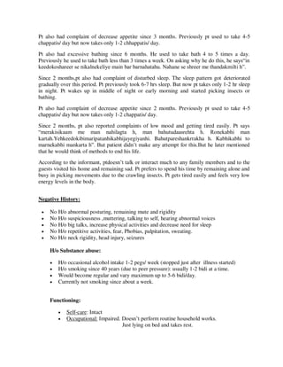 Pt also had complaint of decrease appetite since 3 months. Previously pt used to take 4-5
chappatis/ day but now takes only 1-2 chhappatis/ day.
Pt also had excessive bathing since 6 months. He used to take bath 4 to 5 times a day.
Previously he used to take bath less than 3 times a week. On asking why he do this, he says―in
keedokoshareer se nikalnekeliye main bar barnahatahu. Nahane se shreer me thandakmilti h‖.
Since 2 months,pt also had complaint of disturbed sleep. The sleep pattern got deteriorated
gradually over this period. Pt previously took 6-7 hrs sleep. But now pt takes only 1-2 hr sleep
in night. Pt wakes up in middle of night or early morning and started picking insects or
bathing.
Pt also had complaint of decrease appetite since 2 months. Previously pt used to take 4-5
chappatis/ day but now takes only 1-2 chappatis/ day.
Since 2 months, pt also reported complaints of low mood and getting tired easily. Pt says
―merakisikaam me man nahilagta h, man bahutudaasrehta h. Ronekabhi man
kartah.Yehkeedokibimaripatanhikabhijayegiyanhi. Bahutpareshankrrakha h. Kabhikabhi to
marnekabhi mankarta h‖. But patient didn‘t make any attempt for this.But he later mentioned
that he would think of methods to end his life.
According to the informant, ptdoesn‘t talk or interact much to any family members and to the
guests visited his home and remaining sad. Pt prefers to spend his time by remaining alone and
busy in picking movements due to the crawling insects. Pt gets tired easily and feels very low
energy levels in the body.
Negative History:
 No H/o abnormal posturing, remaining mute and rigidity
 No H/o suspiciousness ,muttering, talking to self, hearing abnormal voices
 No H/o big talks, increase physical activities and decrease need for sleep
 No H/o repetitive activities, fear, Phobias, palpitation, sweating.
 No H/o neck rigidity, head injury, seizures
H/o Substance abuse:
 H/o occasional alcohol intake 1-2 pegs/ week (stopped just after illness started)
 H/o smoking since 40 years (due to peer pressure): usually 1-2 bidi at a time.
 Would become regular and vary maximum up to 5-6 bidi/day.
 Currently not smoking since about a week.
Functioning:
 Self-care: Intact
 Occupational: Impaired. Doesn‘t perform routine household works.
Just lying on bed and takes rest.
lOMoARcPSD|25238877
 