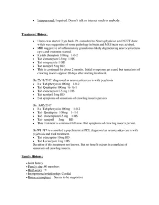  Interpersonal: Impaired. Doesn‘t talk or interact much to anybody.
Treatment History:
 Illness was started 3 yrs back. Pt. consulted to Neuro-physician and NCCT done
which was suggestive of some pathology in brain and MRI brain was advised.
 MRI suggestive of inflammatory granulomas likely degenerating neurocysticercus
cysts and treatment started.
 Rx-tab phenytoin 100mg 1-0-2
 Tab clonazepam 0.5mg 1 HS
 Tab omeprazole 1 OD
 Tab ramipril 5mg BD
 This is continued for about 2 months. Initial symptoms get cured but sensations of
crawling insects appear 10 days after starting treatment.
On 26/11/2017, diagnosed as neurocysticercus is with psychosis
 Rx Tab phenytoin 100mg 1-0-2
 Tab Quetiapine 100mg ½- ½-1
 Tab clonezepam 0.5 mg 1 HS
 Tab ramipril 5mg BD
 But symptoms of sensations of crawling insects persists
On 18/05/2017
 Rx Tab phenytoin 100mg 1-0-2
 Tab Quetiapine 100mg 1- 1-1
 Tab clonezepam 0.5 mg 1 HS
 Tab ramipril 5mg BD
 This treatment is continued till now. But symptoms of crawling insects persist.
On 9/11/17 he consulted a psychiatrist at PCJ, diagnosed as neurocysticercus is with
psychosis and took treatment.
 Tab olanzapine 10mg BD
 Tab Lorazepam 2mg 1HS
Duration of this treatment not known. But no benefit occurs in complaint of
sensations of crawling insects.
Family History:
 Joint family
 Family size :06 members
 Birth order : 7th
 Interpersonal relationship: Cordial
 Home atmosphere : Seems to be supportive
lOMoARcPSD|25238877
 