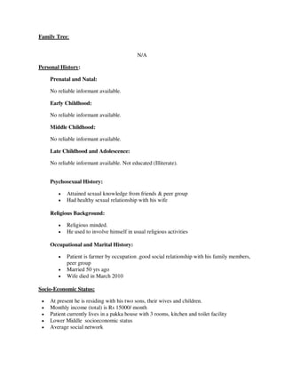 Family Tree:
N/A
Personal History:
Prenatal and Natal:
No reliable informant available.
Early Childhood:
No reliable informant available.
Middle Childhood:
No reliable informant available.
Late Childhood and Adolescence:
No reliable informant available. Not educated (Illiterate).
Psychosexual History:
 Attained sexual knowledge from friends & peer group
 Had healthy sexual relationship with his wife
Religious Background:
 Religious minded.
 He used to involve himself in usual religious activities
Occupational and Marital History:
 Patient is farmer by occupation .good social relationship with his family members,
peer group
 Married 50 yrs ago
 Wife died in March 2010
Socio-Economic Status:
 At present he is residing with his two sons, their wives and children.
 Monthly income (total) is Rs 15000/ month
 Patient currently lives in a pakka house with 3 rooms, kitchen and toilet facility
 Lower Middle socioeconomic status
 Average social network
lOMoARcPSD|25238877
 