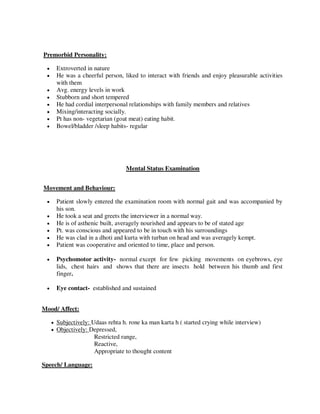 Premorbid Personality:
 Extroverted in nature
 He was a cheerful person, liked to interact with friends and enjoy pleasurable activities
with them
 Avg. energy levels in work
 Stubborn and short tempered
 He had cordial interpersonal relationships with family members and relatives
 Mixing/interacting socially.
 Pt has non- vegetarian (goat meat) eating habit.
 Bowel/bladder /sleep habits- regular
Mental Status Examination
Movement and Behaviour:
 Patient slowly entered the examination room with normal gait and was accompanied by
his son.
 He took a seat and greets the interviewer in a normal way.
 He is of asthenic built, averagely nourished and appears to be of stated age
 Pt. was conscious and appeared to be in touch with his surroundings
 He was clad in a dhoti and kurta with turban on head and was averagely kempt.
 Patient was cooperative and oriented to time, place and person.
 Psychomotor activity- normal except for few picking movements on eyebrows, eye
lids, chest hairs and shows that there are insects hold between his thumb and first
finger.
 Eye contact- established and sustained
Mood/ Affect:
 Subjectively: Udaas rehta h. rone ka man karta h ( started crying while interview)
 Objectively: Depressed,
Restricted range,
Reactive,
Appropriate to thought content
Speech/ Language:
lOMoARcPSD|25238877
 