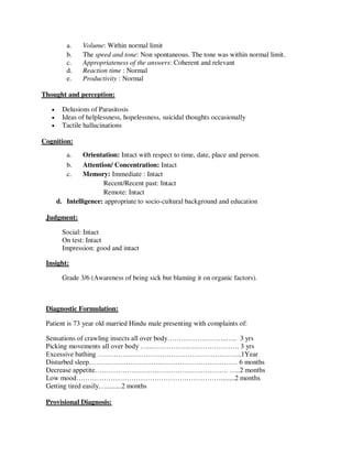 a. Volume: Within normal limit
b. The speed and tone: Non spontaneous. The tone was within normal limit.
c. Appropriateness of the answers: Coherent and relevant
d. Reaction time : Normal
e. Productivity : Normal
Thought and perception:
 Delusions of Parasitosis
 Ideas of helplessness, hopelessness, suicidal thoughts occasionally
 Tactile hallucinations
Cognition:
a. Orientation: Intact with respect to time, date, place and person.
b. Attention/ Concentration: Intact
c. Memory: Immediate : Intact
Recent/Recent past: Intact
Remote: Intact
d. Intelligence: appropriate to socio-cultural background and education
Judgment:
Social: Intact
On test: Intact
Impression: good and intact
Insight:
Grade 3/6 (Awareness of being sick but blaming it on organic factors).
Diagnostic Formulation:
Patient is 73 year old married Hindu male presenting with complaints of:
Sensations of crawling insects all over body……………………..….. 3 yrs
Picking movements all over body …...……………….………………. 3 yrs
Excessive bathing ……………………………………………………...1Year
Disturbed sleep…………………………..…………………………… 6 months
Decrease appetite…………………………………………………. …..2 months
Low mood………………………………………………………........2 months
Getting tired easily….........2 months
Provisional Diagnosis:
lOMoARcPSD|25238877
 