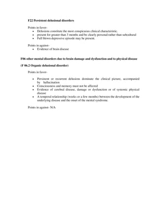 F22 Persistent delusional disorders
Points in favor-
 Delusions constitute the most conspicuous clinical characteristic.
 present for greater than 3 months and be clearly personal rather than subcultural
 Full blown depressive episode may be present.
Points in against-
 Evidence of brain disease
F06 other mental disorders due to brain damage and dysfunction and to physical disease
(F 06.2 Organic delusional disorder)
Points in favor-
 Persistent or recurrent delusions dominate the clinical picture, accompanied
by hallucination
 Consciousness and memory must not be affected
 Evidence of cerebral disease, damage or dysfunction or of systemic physical
disease
 A temporal relationship (weeks or a few months) between the development of the
underlying disease and the onset of the mental syndrome.
Points in against- N/A
lOMoARcPSD|25238877
 
